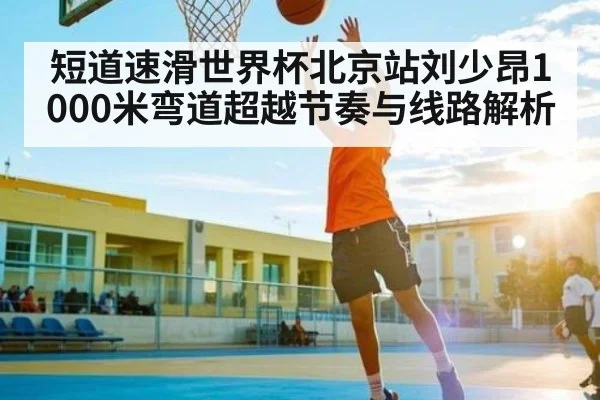 短道速滑世界杯北京站刘少昂1000米弯道超越节奏与线路解析